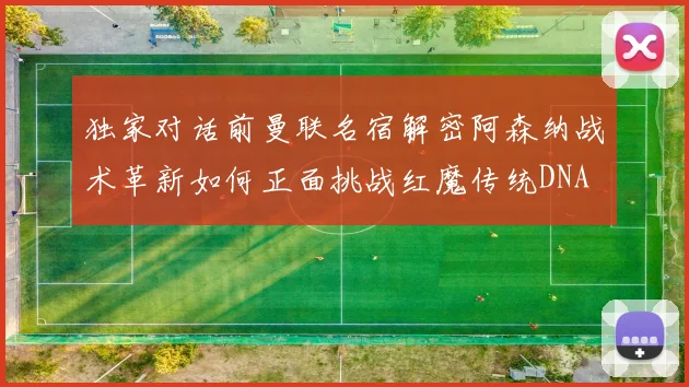独家对话前曼联名宿解密阿森纳战术革新如何正面挑战红魔传统DNA