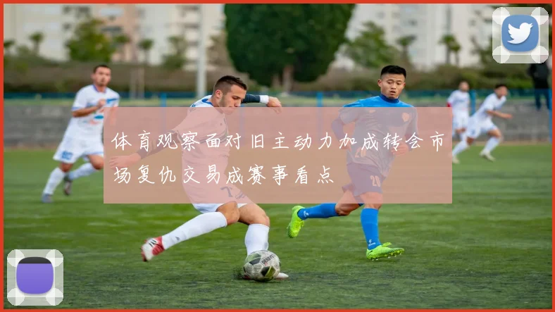 体育观察面对旧主动力加成转会市场复仇交易成赛事看点