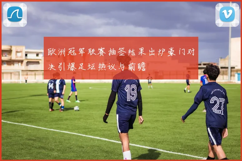 欧洲冠军联赛抽签结果出炉豪门对决引爆足坛热议与前瞻